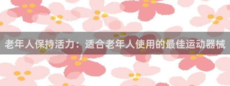 凯时国际app首页下载：老年人保持活力：适合老年人使