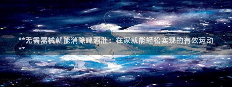 下载尊龙app：**无需器械就能消除啤酒肚：在家就能