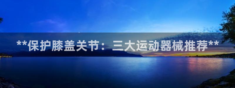 尊龙凯时平台官网：**保护膝盖关节：三大运动器械推荐