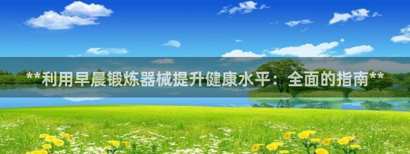 尊龙官方网站是真的吗：**利用早晨锻炼器械提升健康水