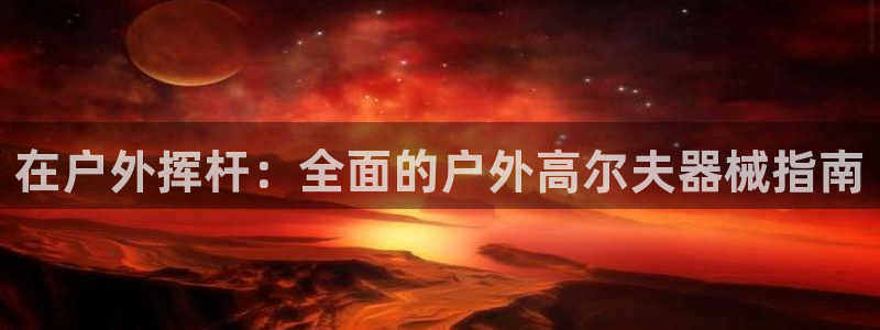 尊龙凯时官网网址：在户外挥杆：全面的户外高尔夫器械指