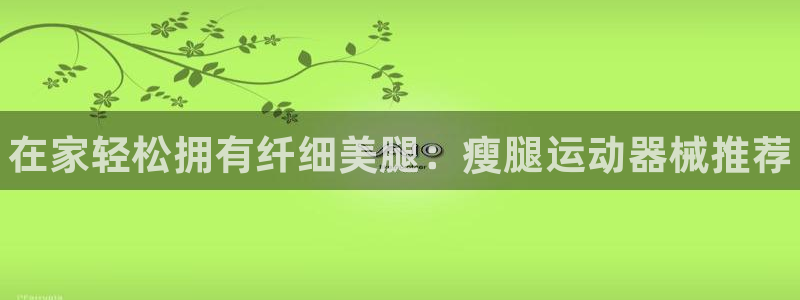 尊龙凯时网站不让提款：在家轻松拥有纤细美腿：瘦腿运动
